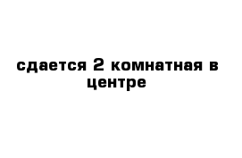 сдается 2 комнатная в центре 